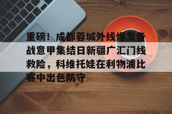 关于重磅！成都蓉城外线爆发备战意甲集结日新疆广汇门线救险，科维托娃在利物浦比赛中出色防守的信息ac米兰